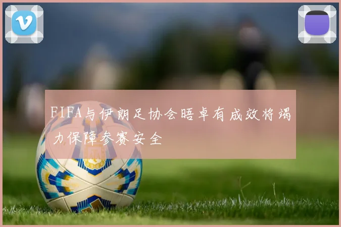 FIFA与伊朗足协会晤卓有成效将竭力保障参赛安全