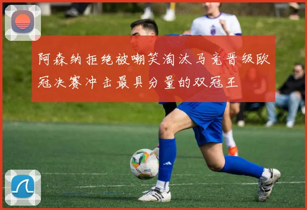 阿森纳拒绝被嘲笑淘汰马竞晋级欧冠决赛冲击最具分量的双冠王