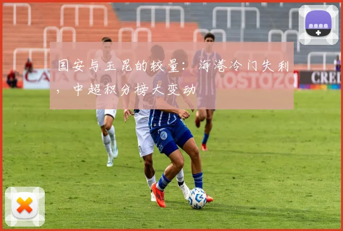 国安与玉昆的较量：海港冷门失利，中超积分榜大变动