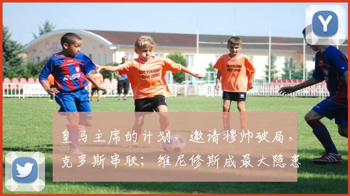皇马主席的计划，邀请穆帅破局，克罗斯串联；维尼修斯成最大隐患