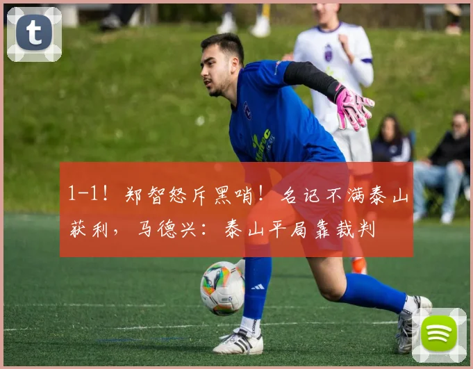 1-1！郑智怒斥黑哨！名记不满泰山获利，马德兴：泰山平局靠裁判
